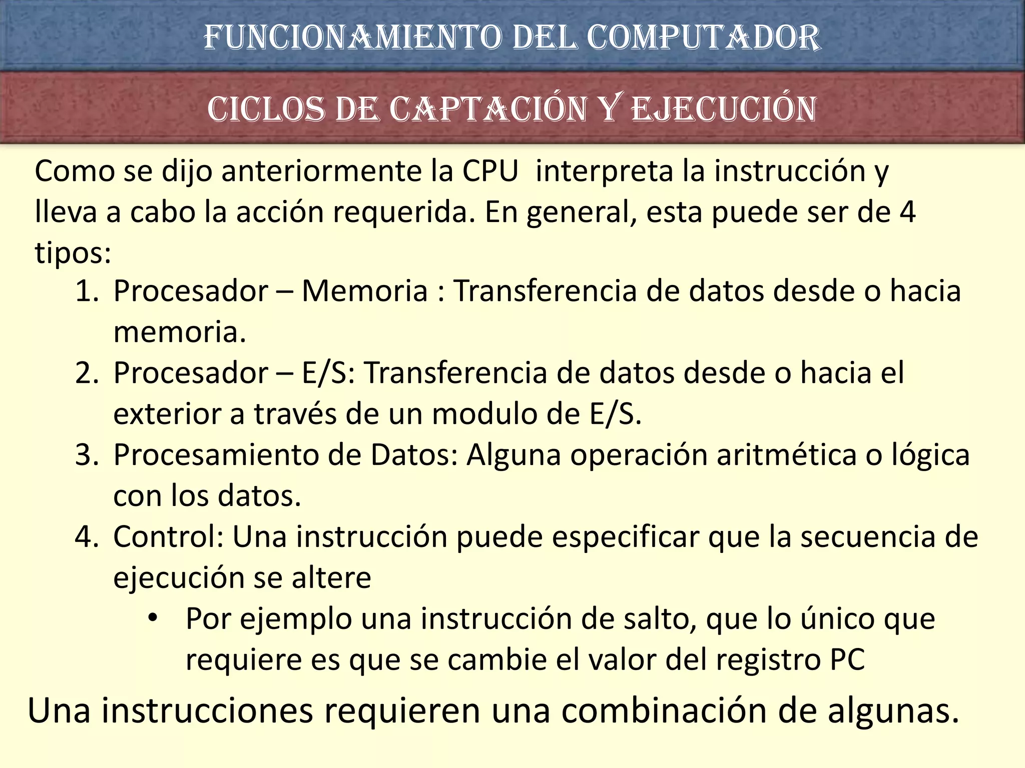 Funcionamiento del computador
            Ciclos de captación y ejecución
Como se dijo anteriormente la CPU interpreta la instrucción y
lleva a cabo la acción requerida. En general, esta puede ser de 4
tipos:
   1. Procesador – Memoria : Transferencia de datos desde o hacia
       memoria.
   2. Procesador – E/S: Transferencia de datos desde o hacia el
       exterior a través de un modulo de E/S.
   3. Procesamiento de Datos: Alguna operación aritmética o lógica
       con los datos.
   4. Control: Una instrucción puede especificar que la secuencia de
       ejecución se altere
          • Por ejemplo una instrucción de salto, que lo único que
            requiere es que se cambie el valor del registro PC
Una instrucciones requieren una combinación de algunas.
 