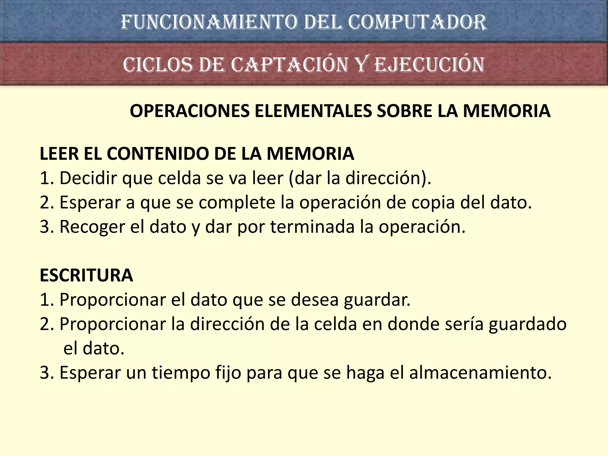 Funcionamiento del computador
          Ciclos de captación y ejecución

          OPERACIONES ELEMENTALES SOBRE LA MEMORIA

LEER EL CONTENIDO DE LA MEMORIA
1. Decidir que celda se va leer (dar la dirección).
2. Esperar a que se complete la operación de copia del dato.
3. Recoger el dato y dar por terminada la operación.

ESCRITURA
1. Proporcionar el dato que se desea guardar.
2. Proporcionar la dirección de la celda en donde sería guardado
   el dato.
3. Esperar un tiempo fijo para que se haga el almacenamiento.
 