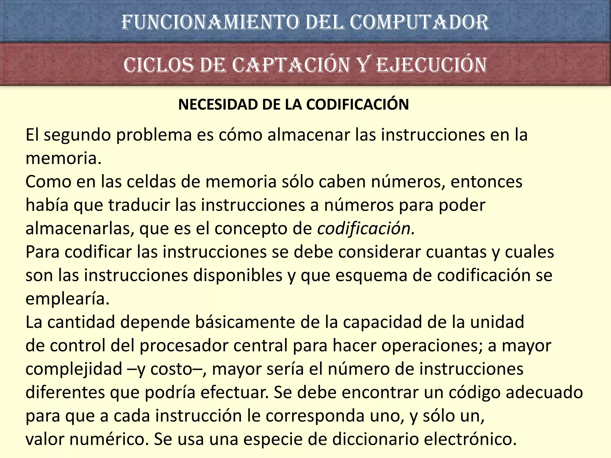 Funcionamiento del computador
           Ciclos de captación y ejecución
                  NECESIDAD DE LA CODIFICACIÓN
El segundo problema es cómo almacenar las instrucciones en la
memoria.
Como en las celdas de memoria sólo caben números, entonces
había que traducir las instrucciones a números para poder
almacenarlas, que es el concepto de codificación.
Para codificar las instrucciones se debe considerar cuantas y cuales
son las instrucciones disponibles y que esquema de codificación se
emplearía.
La cantidad depende básicamente de la capacidad de la unidad
de control del procesador central para hacer operaciones; a mayor
complejidad –y costo–, mayor sería el número de instrucciones
diferentes que podría efectuar. Se debe encontrar un código adecuado
para que a cada instrucción le corresponda uno, y sólo un,
valor numérico. Se usa una especie de diccionario electrónico.
 