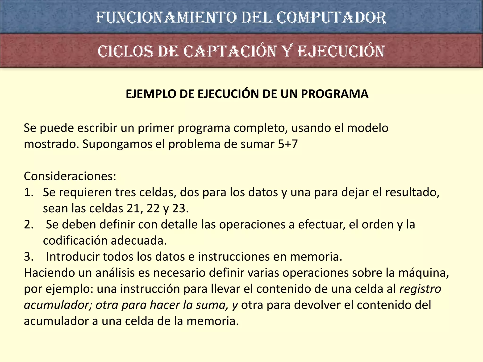 Funcionamiento del computador
             Ciclos de captación y ejecución

                  EJEMPLO DE EJECUCIÓN DE UN PROGRAMA

Se puede escribir un primer programa completo, usando el modelo
mostrado. Supongamos el problema de sumar 5+7

Consideraciones:
1. Se requieren tres celdas, dos para los datos y una para dejar el resultado,
   sean las celdas 21, 22 y 23.
2. Se deben definir con detalle las operaciones a efectuar, el orden y la
   codificación adecuada.
3. Introducir todos los datos e instrucciones en memoria.
Haciendo un análisis es necesario definir varias operaciones sobre la máquina,
por ejemplo: una instrucción para llevar el contenido de una celda al registro
acumulador; otra para hacer la suma, y otra para devolver el contenido del
acumulador a una celda de la memoria.
 