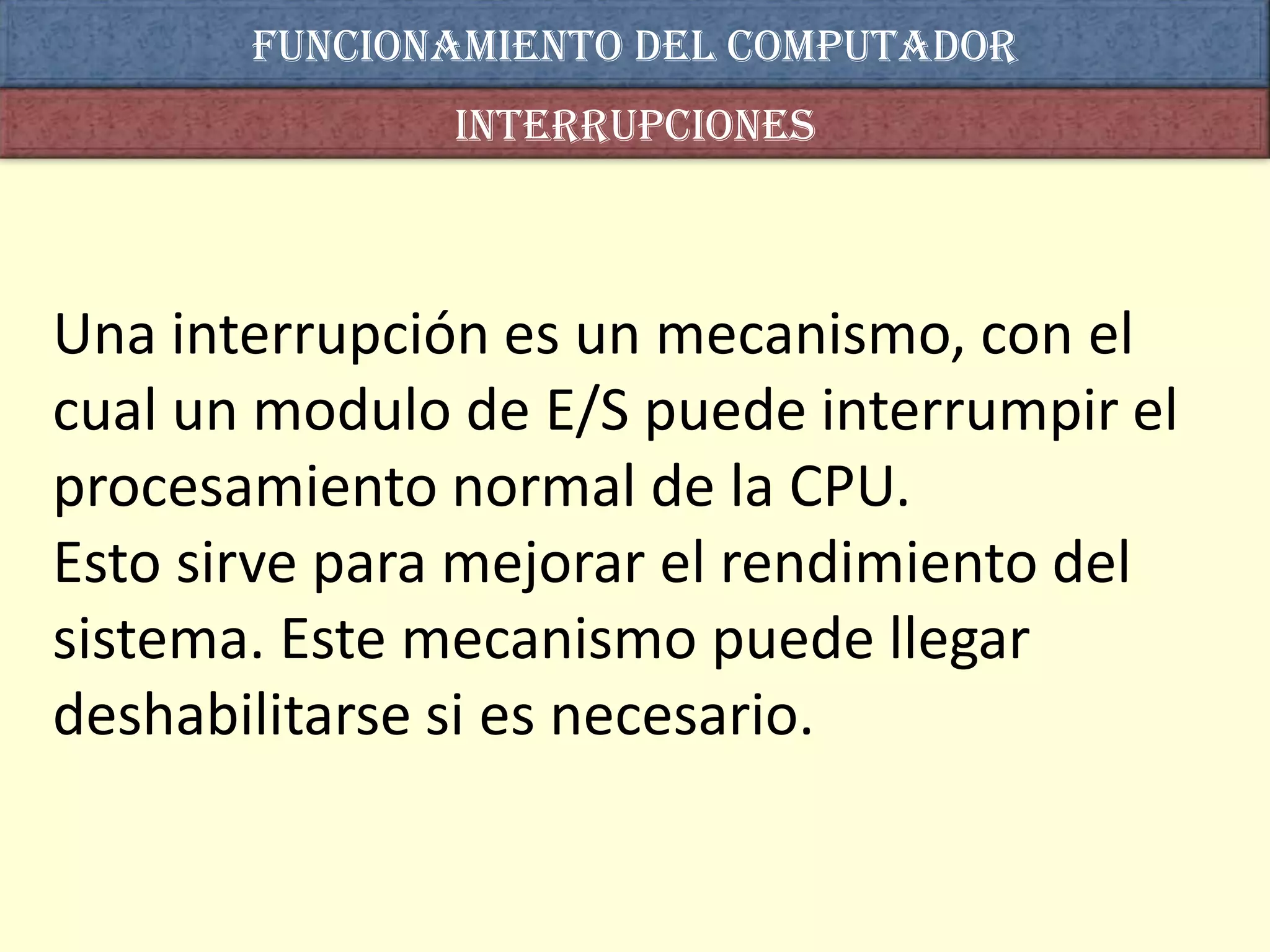 Funcionamiento del computador
               interrupciones



Una interrupción es un mecanismo, con el
cual un modulo de E/S puede interrumpir el
procesamiento normal de la CPU.
Esto sirve para mejorar el rendimiento del
sistema. Este mecanismo puede llegar
deshabilitarse si es necesario.
 