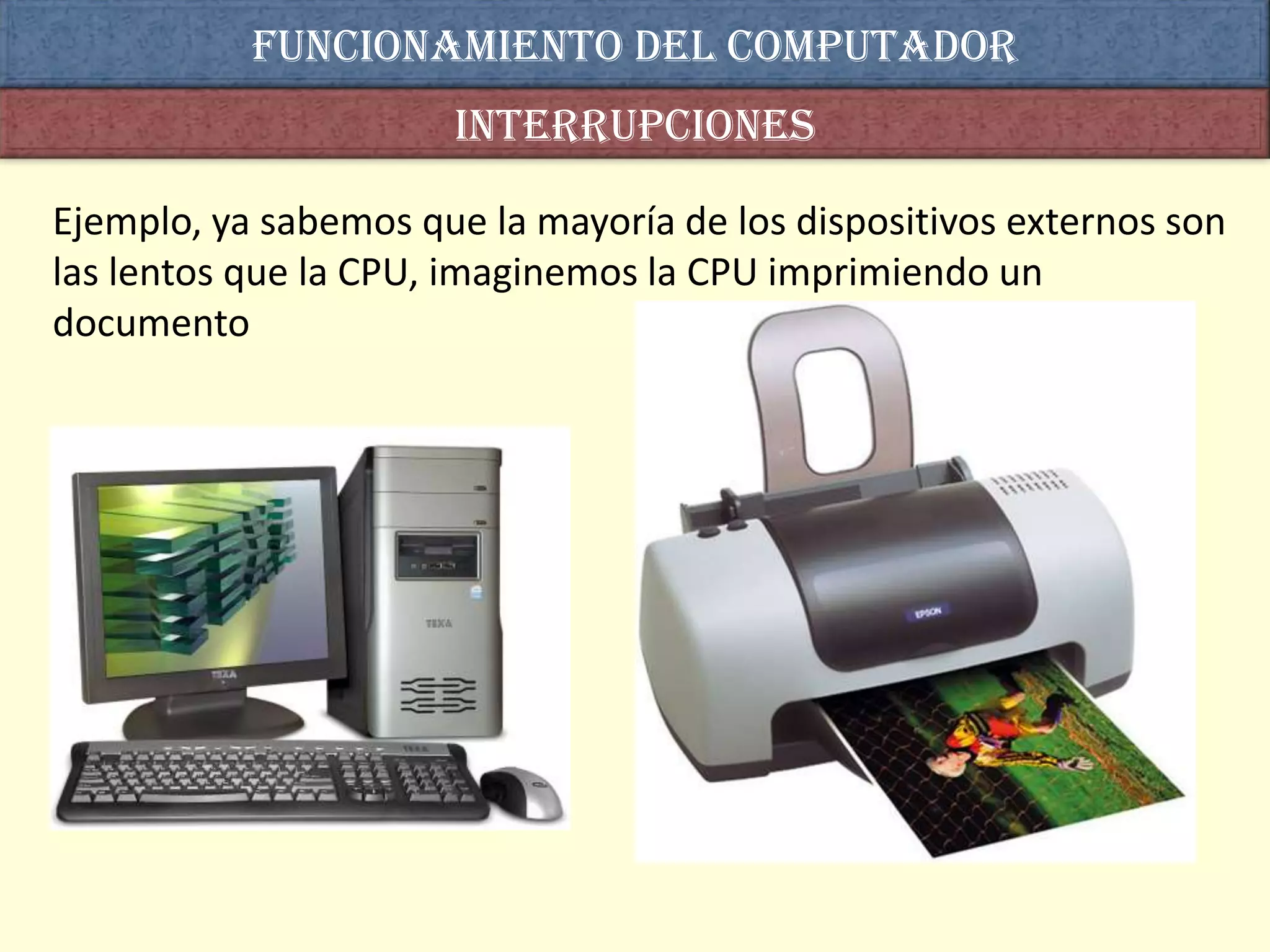 Funcionamiento del computador
                      interrupciones

Ejemplo, ya sabemos que la mayoría de los dispositivos externos son
las lentos que la CPU, imaginemos la CPU imprimiendo un
documento
 