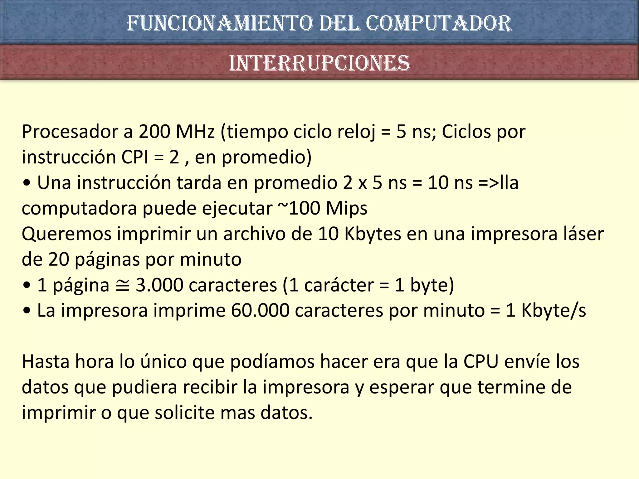Funcionamiento del computador
                       interrupciones

Procesador a 200 MHz (tiempo ciclo reloj = 5 ns; Ciclos por
instrucción CPI = 2 , en promedio)
• Una instrucción tarda en promedio 2 x 5 ns = 10 ns =>lla
computadora puede ejecutar ~100 Mips
Queremos imprimir un archivo de 10 Kbytes en una impresora láser
de 20 páginas por minuto
• 1 página ≅ 3.000 caracteres (1 carácter = 1 byte)
• La impresora imprime 60.000 caracteres por minuto = 1 Kbyte/s

Hasta hora lo único que podíamos hacer era que la CPU envíe los
datos que pudiera recibir la impresora y esperar que termine de
imprimir o que solicite mas datos.
 