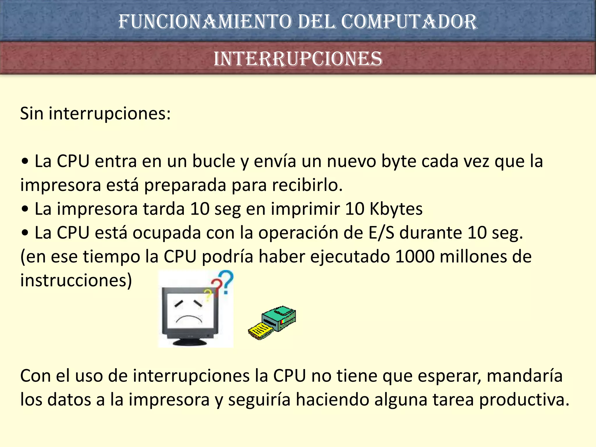 Funcionamiento del computador
                        interrupciones

Sin interrupciones:

• La CPU entra en un bucle y envía un nuevo byte cada vez que la
impresora está preparada para recibirlo.
• La impresora tarda 10 seg en imprimir 10 Kbytes
• La CPU está ocupada con la operación de E/S durante 10 seg.
(en ese tiempo la CPU podría haber ejecutado 1000 millones de
instrucciones)



Con el uso de interrupciones la CPU no tiene que esperar, mandaría
los datos a la impresora y seguiría haciendo alguna tarea productiva.
 