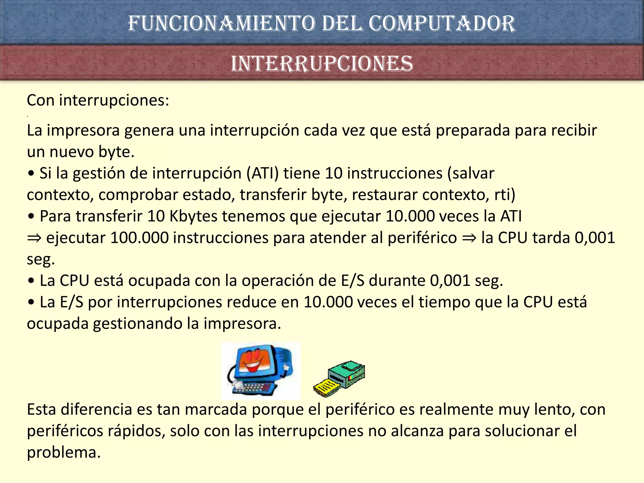 Funcionamiento del computador
                           interrupciones
Con interrupciones:
.

La impresora genera una interrupción cada vez que está preparada para recibir
un nuevo byte.
• Si la gestión de interrupción (ATI) tiene 10 instrucciones (salvar
contexto, comprobar estado, transferir byte, restaurar contexto, rti)
• Para transferir 10 Kbytes tenemos que ejecutar 10.000 veces la ATI
⇒ ejecutar 100.000 instrucciones para atender al periférico ⇒ la CPU tarda 0,001
seg.
• La CPU está ocupada con la operación de E/S durante 0,001 seg.
• La E/S por interrupciones reduce en 10.000 veces el tiempo que la CPU está
ocupada gestionando la impresora.



Esta diferencia es tan marcada porque el periférico es realmente muy lento, con
periféricos rápidos, solo con las interrupciones no alcanza para solucionar el
problema.
 