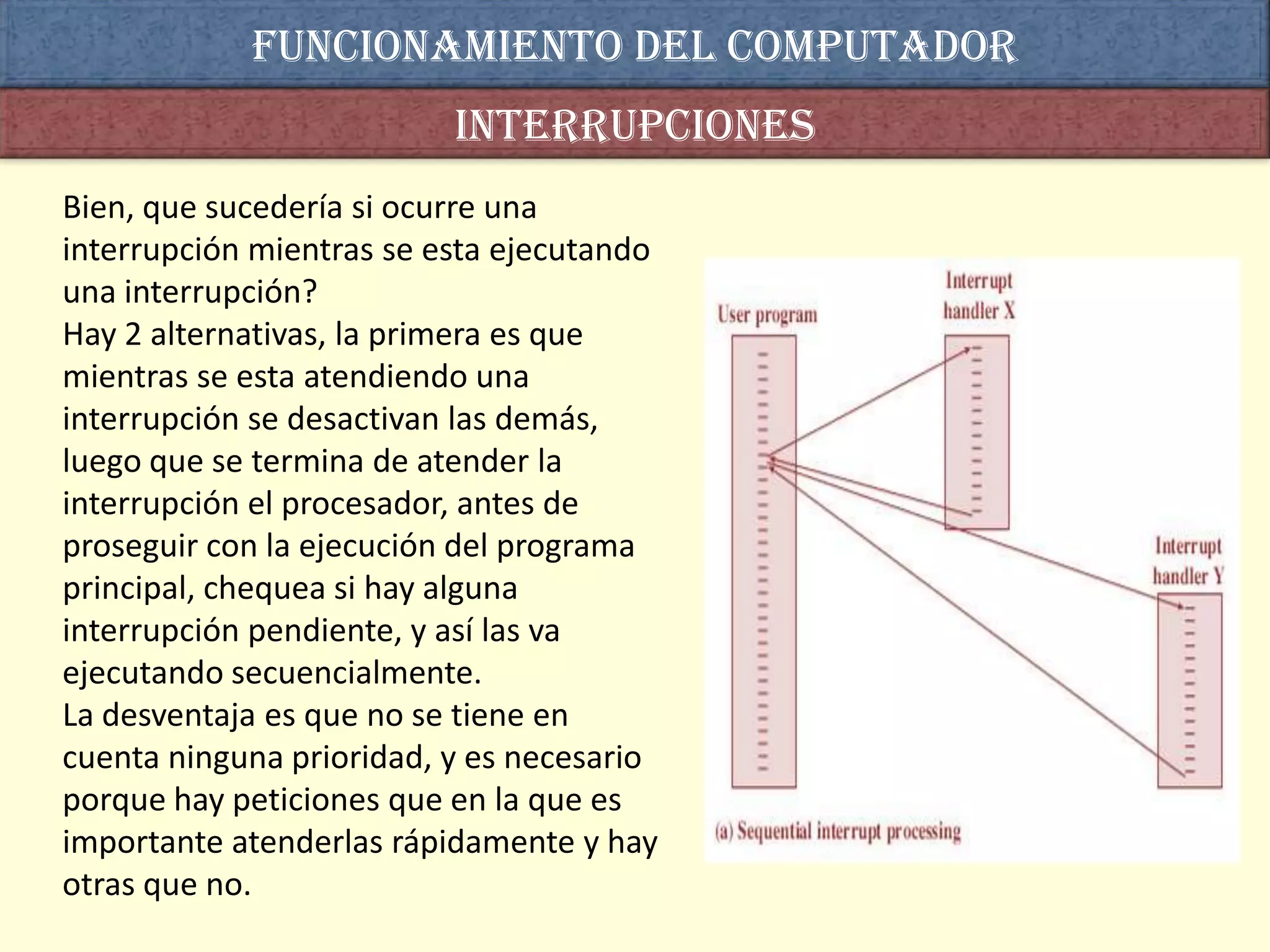 Funcionamiento del computador
                          interrupciones
Bien, que sucedería si ocurre una
interrupción mientras se esta ejecutando
una interrupción?
Hay 2 alternativas, la primera es que
mientras se esta atendiendo una
interrupción se desactivan las demás,
luego que se termina de atender la
interrupción el procesador, antes de
proseguir con la ejecución del programa
principal, chequea si hay alguna
interrupción pendiente, y así las va
ejecutando secuencialmente.
La desventaja es que no se tiene en
cuenta ninguna prioridad, y es necesario
porque hay peticiones que en la que es
importante atenderlas rápidamente y hay
otras que no.
 