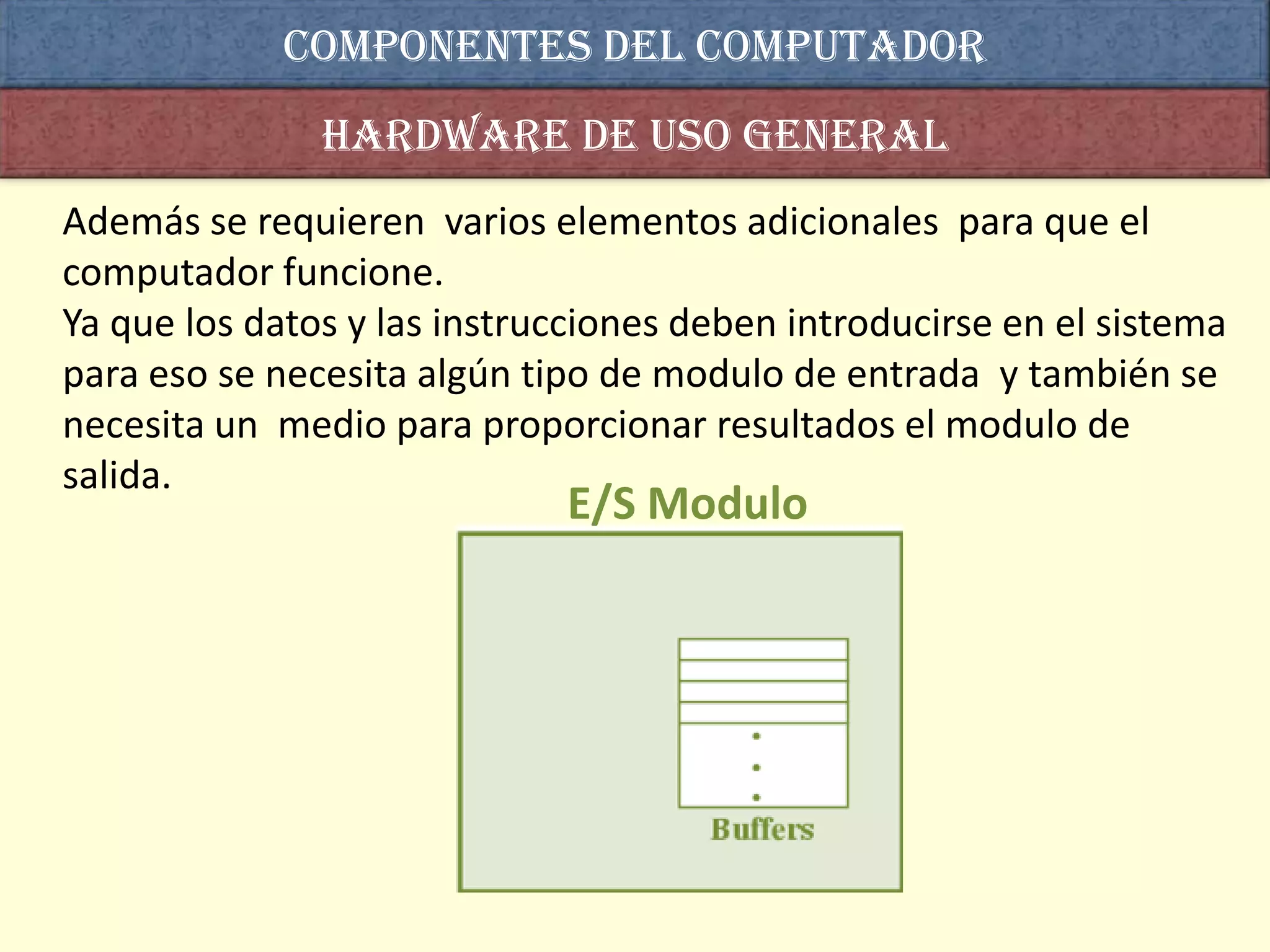 COMPONENTES DEL computador
               Hardware de uso general
Además se requieren varios elementos adicionales para que el
computador funcione.
Ya que los datos y las instrucciones deben introducirse en el sistema
para eso se necesita algún tipo de modulo de entrada y también se
necesita un medio para proporcionar resultados el modulo de
salida.
                             E/S Modulo
 