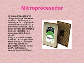 Microprocesador
El microprocesador (o
simplemente procesador)
es el circuito integrado
central y más complejo de
un sistema informático; a
modo de ilustración, se le
suele asociar por analogía
como el «cerebro» de
un computador. Es un
circuito
integrado constituido por
millones de componentes
electrónicos. Constituye
la unidad central de
procesamiento (CPU) de
un PC catalogado
como microcomputador.
 