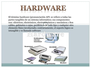El término hardware (pronunciación AFI: se refiere a todas las
partes tangibles de un sistema informático; sus componentes
son: eléctricos, electrónicos, electromecánicos y mecánicos.1 Son
cables, gabinetes o cajas, periféricos de todo tipo y cualquier otro
elemento físico involucrado; contrariamente, el soporte lógico es
intangible y es llamado software
 