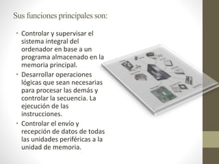 Sus funciones principales son:
• Controlar y supervisar el
sistema integral del
ordenador en base a un
programa almacenado en la
memoria principal.
• Desarrollar operaciones
lógicas que sean necesarias
para procesar las demás y
controlar la secuencia. La
ejecución de las
instrucciones.
• Controlar el envío y
recepción de datos de todas
las unidades periféricas a la
unidad de memoria.
 
