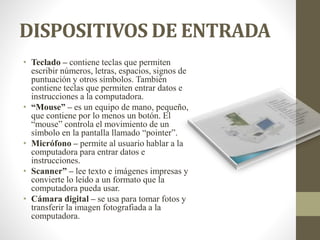 DISPOSITIVOS DE ENTRADA
• Teclado – contiene teclas que permiten
escribir números, letras, espacios, signos de
puntuación y otros símbolos. También
contiene teclas que permiten entrar datos e
instrucciones a la computadora.
• “Mouse” – es un equipo de mano, pequeño,
que contiene por lo menos un botón. El
“mouse” controla el movimiento de un
símbolo en la pantalla llamado “pointer”.
• Micrófono – permite al usuario hablar a la
computadora para entrar datos e
instrucciones.
• Scanner” – lee texto e imágenes impresas y
convierte lo leído a un formato que la
computadora pueda usar.
• Cámara digital – se usa para tomar fotos y
transferir la imagen fotografiada a la
computadora.
 