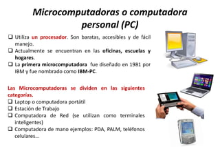 Microcomputadoras o computadora
personal (PC)
 Utiliza un procesador. Son baratas, accesibles y de fácil
manejo.
 Actualmente se encuentran en las oficinas, escuelas y
hogares.
 La primera microcomputadora fue diseñado en 1981 por
IBM y fue nombrado como IBM-PC.
Las Microcomputadoras se dividen en las siguientes
categorías.
 Laptop o computadora portátil
 Estación de Trabajo
 Computadora de Red (se utilizan como terminales
inteligentes)
 Computadora de mano ejemplos: PDA, PALM, teléfonos
celulares…
 