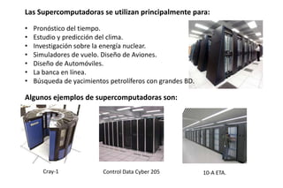Cray-1 Control Data Cyber 205 10-A ETA.
Las Supercomputadoras se utilizan principalmente para:
• Pronóstico del tiempo.
• Estudio y predicción del clima.
• Investigación sobre la energía nuclear.
• Simuladores de vuelo. Diseño de Aviones.
• Diseño de Automóviles.
• La banca en línea.
• Búsqueda de yacimientos petrolíferos con grandes BD.
Algunos ejemplos de supercomputadoras son:
 