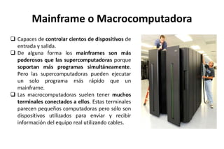 Mainframe o Macrocomputadora
 Capaces de controlar cientos de dispositivos de
entrada y salida.
 De alguna forma los mainframes son más
poderosos que las supercomputadoras porque
soportan más programas simultáneamente.
Pero las supercomputadoras pueden ejecutar
un solo programa más rápido que un
mainframe.
 Las macrocomputadoras suelen tener muchos
terminales conectados a ellos. Estas terminales
parecen pequeños computadoras pero sólo son
dispositivos utilizados para enviar y recibir
información del equipo real utilizando cables.
 