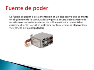  La fuente de poder o de alimentación es un dispositivo que se monta
en el gabinete de la computadora y que se encarga básicamente de
transformar la corriente alterna de la línea eléctrica comercial en
corriente directa; la cuál es utilizada por los elementos electrónicos
y eléctricos de la computadora.
 