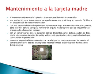  Primeramente quitamos la tapa del case o carcasa de nuestro ordenador
 una vez hecho esto, lo acostamos para poder tener una posición y acceso más fácil hacia
los dispositivos de nuestro ordenador
 con una pequeña brocha limpiamos el polvo que se haya almacenado en la placa madre,
pero esto nos servirá solo para remover en alguna manera polvo que se encuentra casi
impregnado a las partes y piezas
 con un compresor de aire, lo pasamos por las diferentes partes del ordenador, es decir
por la placa madre, tarjetas de audio, video y red, ventiladores internos incluido el que
corresponde al procesador
 pasamos luego de ello una secadora de cabello por las partes que antes ha pasado el
compresor de aire, debido a que pueda haberse filtrado algo de agua o humedad en
dicho proceso
 