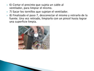  6) Cortar el precinto que sujeta un cable al
ventilador, para limpiar el mismo.
 7) Sacar los tornillos que sujetan el ventilador.
 8) Finalizado el paso 7, desconectar el mismo y retirarlo de la
fuente. Una vez retirado, limpiarlo con un pincel hasta lograr
una superficie limpia.
 