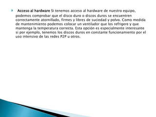  Acceso al hardware Si tenemos acceso al hardware de nuestro equipo,
podemos comprobar que el disco duro o discos duros se encuentren
correctamente atornillado, firmes y libres de suciedad y polvo. Como medida
de mantenimiento podemos colocar un ventilador que los refrigere y que
mantenga la temperatura correcta. Esta opción es especialmente interesante
si por ejemplo, tenemos los discos duros en constante funcionamiento por el
uso intensivo de las redes P2P u otros.
 