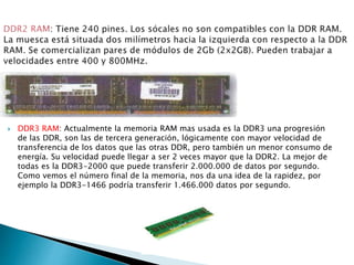  DDR3 RAM: Actualmente la memoria RAM mas usada es la DDR3 una progresión
de las DDR, son las de tercera generación, lógicamente con mayor velocidad de
transferencia de los datos que las otras DDR, pero también un menor consumo de
energía. Su velocidad puede llegar a ser 2 veces mayor que la DDR2. La mejor de
todas es la DDR3-2000 que puede transferir 2.000.000 de datos por segundo.
Como vemos el número final de la memoria, nos da una idea de la rapidez, por
ejemplo la DDR3-1466 podría transferir 1.466.000 datos por segundo.
 