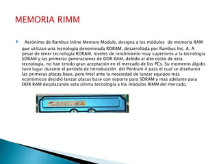 Acrónimo de Rambus Inline Memory Module, designa a los módulos de memoria RAM
que utilizan una tecnología denominada RDRAM, desarrollada por Rambus Inc. A. A
pesar de tener tecnología RDRAM, niveles de rendimiento muy superiores a la tecnologia
SDRAM y las primeras generaciones de DDR RAM, debido al alto costo de esta
tecnología, no han tenido gran aceptación en el mercado de los PCs. Su momento álgido
tuvo lugar durante el periodo de introducción del Pentium 4 para el cual se diseñaron
las primeras placas base, pero Intel ante la necesidad de lanzar equipos más
económicos decidió lanzar placas base con soporte para SDRAM y mas adelante para
DDR RAM desplazando esta última tecnología a los módulos RIMM del mercado.
 