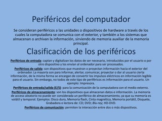 Periféricos del computador
Clasificación de los periféricos
Se consideran periféricos a las unidades o dispositivos de hardware a través de los
cuales la computadora se comunica con el exterior, y también a los sistemas que
almacenan o archivan la información, sirviendo de memoria auxiliar de la memoria
principal.
Periféricos de entrada: captan y digitalizan los datos de ser necesario, introducidos por el usuario o por
otro dispositivo y los envían al ordenador para ser procesados.
Periféricos de salida: son dispositivos que muestran o proyectan información hacia el exterior del
ordenador. La mayoría son para informar, alertar, comunicar, proyectar o dar al usuario cierta
información, de la misma forma se encargan de convertir los impulsos eléctricos en información legible
para el usuario. Sin embargo, no todos de este tipo de periféricos es información para el usuario. Un
ejemplo: Impresora.
Periféricos de entrada/salida (E/S): para la comunicación de la computadora con el medio externo.
Periféricos de almacenamiento: son los dispositivos que almacenan datos e información. La memoria
de acceso aleatorio no puede ser considerada un periférico de almacenamiento, ya que su memoria es
volátil y temporal. Ejemplos: Disco duro, Memoria flash, Cinta magnética, Memoria portátil, Disquete,
Grabadora o lectora de: CD; DVD; Blu-ray; HD-DVD.
Periféricos de comunicación: permiten la interacción entre dos o más dispositivos.
 