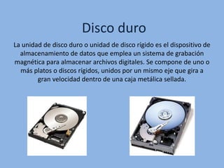 Disco duro
La unidad de disco duro o unidad de disco rígido es el dispositivo de
almacenamiento de datos que emplea un sistema de grabación
magnética para almacenar archivos digitales. Se compone de uno o
más platos o discos rígidos, unidos por un mismo eje que gira a
gran velocidad dentro de una caja metálica sellada.
 