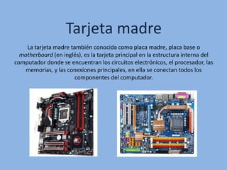 Tarjeta madre
La tarjeta madre también conocida como placa madre, placa base o
motherboard (en inglés), es la tarjeta principal en la estructura interna del
computador donde se encuentran los circuitos electrónicos, el procesador, las
memorias, y las conexiones principales, en ella se conectan todos los
componentes del computador.
 