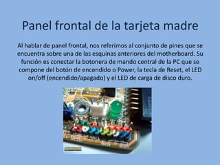 Panel frontal de la tarjeta madre
Al hablar de panel frontal, nos referimos al conjunto de pines que se
encuentra sobre una de las esquinas anteriores del motherboard. Su
función es conectar la botonera de mando central de la PC que se
compone del botón de encendido o Power, la tecla de Reset, el LED
on/off (encendido/apagado) y el LED de carga de disco duro.
 