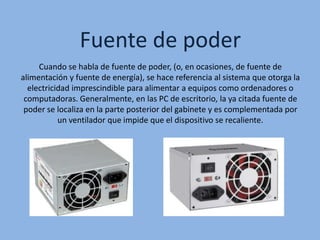 Fuente de poder
Cuando se habla de fuente de poder, (o, en ocasiones, de fuente de
alimentación y fuente de energía), se hace referencia al sistema que otorga la
electricidad imprescindible para alimentar a equipos como ordenadores o
computadoras. Generalmente, en las PC de escritorio, la ya citada fuente de
poder se localiza en la parte posterior del gabinete y es complementada por
un ventilador que impide que el dispositivo se recaliente.
 