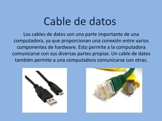 Cable de datos
Los cables de datos son una parte importante de una
computadora, ya que proporcionan una conexión entre varios
componentes de hardware. Esto permite a la computadora
comunicarse con sus diversas partes propias. Un cable de datos
también permite a una computadora comunicarse con otras.
 