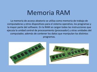 Memoria RAM
La memoria de acceso aleatorio se utiliza como memoria de trabajo de
computadoras y otros dispositivos para el sistema operativo, los programas y
la mayor parte del software. En la RAM se cargan todas las instrucciones que
ejecuta la unidad central de procesamiento (procesador) y otras unidades del
computador, además de contener los datos que manipulan los distintos
programas.
 