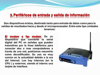 . Es un
dispositivo que convierte la señal
digital del PC en señales que pueden
trasmitirse por la línea telefónica para
conectar dos o mas computadores a
través de una red, podríamos resumirlo
como decodificador. Su uso es muy
común en la actualidad debido a la era
del internet. Los hay internos (en la
CPU ) y externos, siendo el interno una
tarjeta de interface.
 
