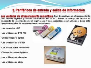. Son dispositivos de almacenamiento
que permite ingresar y extraer información de un PC. Tienen la ventaja de facilitar el
transporte de información de un lugar a otro y sus capacidades son variables. Entre este
tipos de unidades de almacenamiento destacamos :
•Las memorias USB
•Las unidades de DVD RW
•Unidad magneto óptica
•Las unidades de CD RW
•Los discos duros removibles
•Cámara de videos digitales
•Las unidades de disquetes
•Las unidades de cinta
 