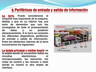 . Puede considerarse el
conjunto mas importante de la maquina,
debido a que en su interior hay una
serie de elementos que son los
encargados de todo el procesamiento
de datos y su posterior
almacenamiento. A la torre se conectan
los diferentes dispositivos periféricos
de entrada y salida de información.
Entre los elementos internos de la torre
encontramos los siguientes:
: es
la tarjeta donde se encuentran todos los
circuitos electrónicos, el
microprocesador, las memorias, los
chips de control y las ranuras o slots
donde se inserta la otra tarjeta de
interface.
 