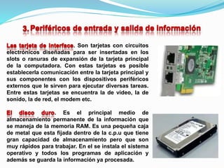 . Son tarjetas con circuitos
electrónicos diseñadas para ser insertadas en los
slots o ranuras de expansión de la tarjeta principal
de la computadora. Con estas tarjetas es posible
establecerla comunicación entre la tarjeta principal y
sus componentes con los dispositivos periféricos
externos que le sirven para ejecutar diversas tareas.
Entre estas tarjetas se encuentra la de video, la de
sonido, la de red, el modem etc.
. Es el principal medio de
almacenamiento permanente de la información que
se maneja de la memoria RAM. Es una pequeña caja
de metal que esta fijada dentro de la c.p.u que tiene
gran capacidad de almacenamiento pero que son
muy rápidos para trabajar. En el se instala el sistema
operativo y todos los programas de aplicación y
además se guarda la información ya procesada.
 