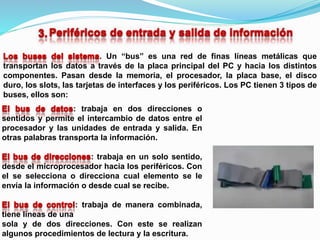 : trabaja en dos direcciones o
sentidos y permite el intercambio de datos entre el
procesador y las unidades de entrada y salida. En
otras palabras transporta la información.
: trabaja en un solo sentido,
desde el microprocesador hacia los periféricos. Con
el se selecciona o direcciona cual elemento se le
envía la información o desde cual se recibe.
: trabaja de manera combinada,
tiene líneas de una
sola y de dos direcciones. Con este se realizan
algunos procedimientos de lectura y la escritura.
. Un “bus” es una red de finas líneas metálicas que
transportan los datos a través de la placa principal del PC y hacia los distintos
componentes. Pasan desde la memoria, el procesador, la placa base, el disco
duro, los slots, las tarjetas de interfaces y los periféricos. Los PC tienen 3 tipos de
buses, ellos son:
 