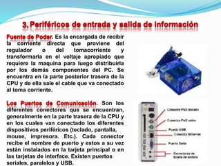 . Es la encargada de recibir
la corriente directa que proviene del
regulador o del tomacorriente y
transformarla en el voltaje apropiado que
requiere la maquina para luego distribuirla
por los demás componentes del PC. Se
encuentra en la parte posterior trasera de la
CPU y de ella sale el cable que va conectado
al toma corriente.
. Son los
diferentes conectores que se encuentran,
generalmente en la parte trasera de la CPU y
en los cuales van conectado los diferentes
dispositivos periféricos (teclado, pantalla,
mouse, impresora. Etc.). Cada conector
recibe el nombre de puerto y estos a su vez
están instalados en la tarjeta principal o en
las tarjetas de interface. Existen puertos
seriales, paralelos y USB.
 