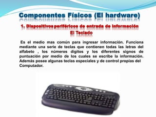 Es el medio mas común para ingresar información. Funciona
mediante una serie de teclas que contienen todas las letras del
alfabeto , los números dígitos y los diferentes signos de
puntuación por medio de los cuales se escribe la información.
Además posee algunas teclas especiales y de control propias del
Computador.
 