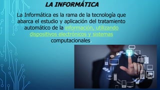 LA INFORMÁTICA
La Informática es la rama de la tecnología que
abarca el estudio y aplicación del tratamiento
automático de la información, utilizando
dispositivos electrónicos y sistemas
computacionales.
 