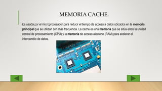 MEMORIA CACHE.
Es usada por el microprocesador para reducir el tiempo de acceso a datos ubicados en la memoria
principal que se utilizan con más frecuencia. La caché es una memoria que se sitúa entre la unidad
central de procesamiento (CPU) y la memoria de acceso aleatorio (RAM) para acelerar el
intercambio de datos.
 