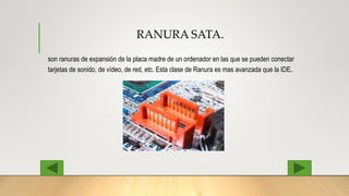 RANURA SATA.
son ranuras de expansión de la placa madre de un ordenador en las que se pueden conectar
tarjetas de sonido, de vídeo, de red, etc. Esta clase de Ranura es mas avanzada que la IDE.
 