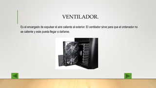 VENTILADOR.
Es el encargado de expulsar el aire caliente al exterior. El ventilador sirve para que el ordenador no
se caliente y este pueda llegar a dañarse.
 