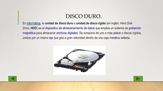 DISCO DURO.
En informática, la unidad de disco duro o unidad de disco rígido (en inglés: Hard Disk
Drive, HDD) es el dispositivo de almacenamiento de datos que emplea un sistema de grabación
magnética para almacenar archivos digitales. Se compone de uno o más platos o discos rígidos,
unidos por un mismo eje que gira a gran velocidad dentro de una caja metálica sellada.
 