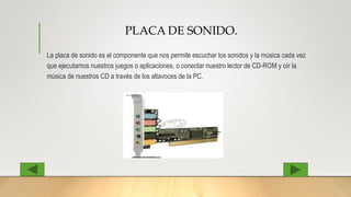 PLACA DE SONIDO.
La placa de sonido es el componente que nos permite escuchar los sonidos y la música cada vez
que ejecutamos nuestros juegos o aplicaciones, o conectar nuestro lector de CD-ROM y oír la
música de nuestros CD a través de los altavoces de la PC.
 