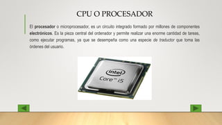 CPU O PROCESADOR
El procesador o microprocesador, es un circuito integrado formado por millones de componentes
electrónicos. Es la pieza central del ordenador y permite realizar una enorme cantidad de tareas,
como ejecutar programas, ya que se desempeña como una especie de traductor que toma las
órdenes del usuario.
 