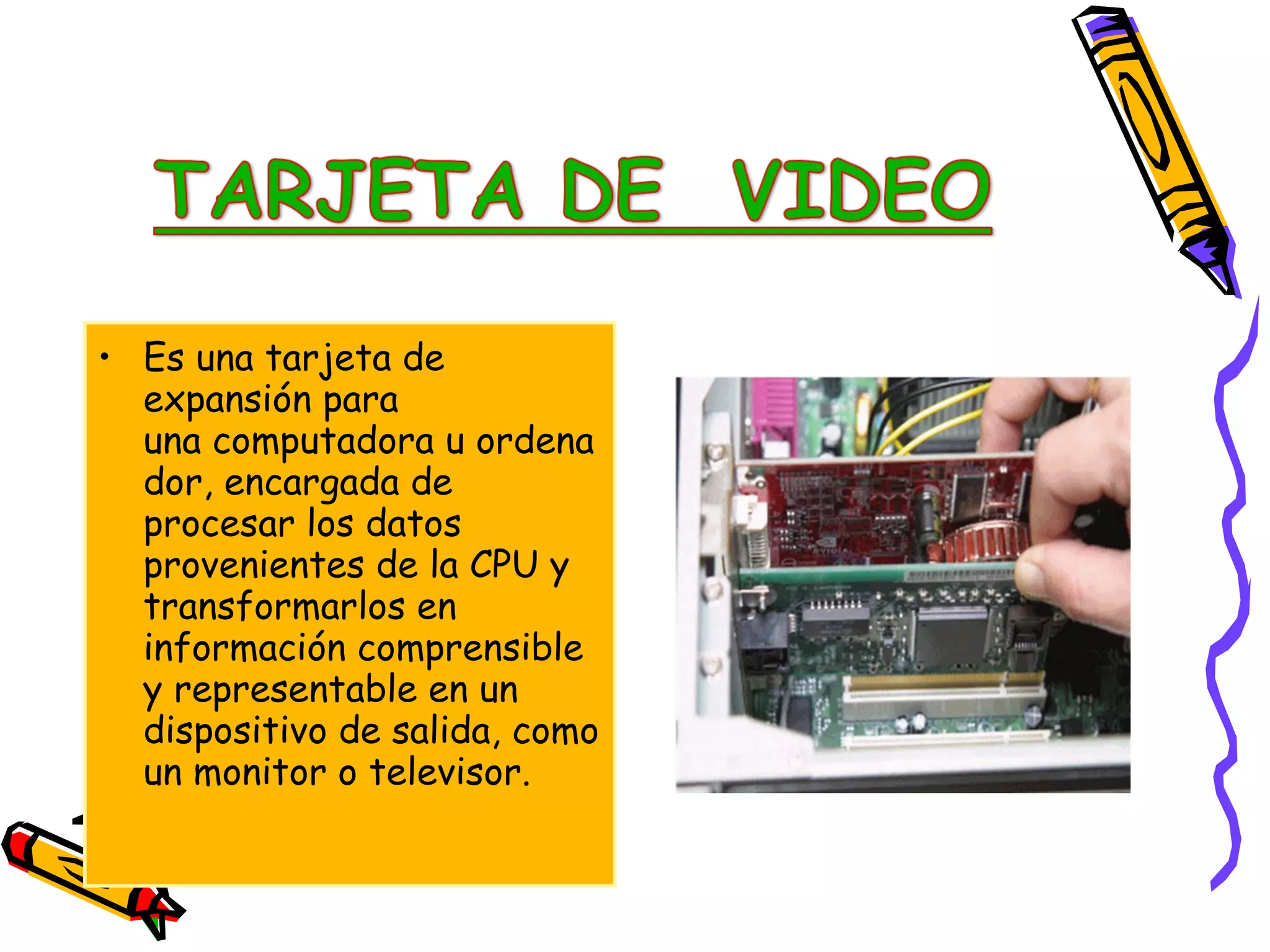 • Es una tarjeta de
expansión para
una computadora u ordena
dor, encargada de
procesar los datos
provenientes de la CPU y
transformarlos en
información comprensible
y representable en un
dispositivo de salida, como
un monitor o televisor.

 