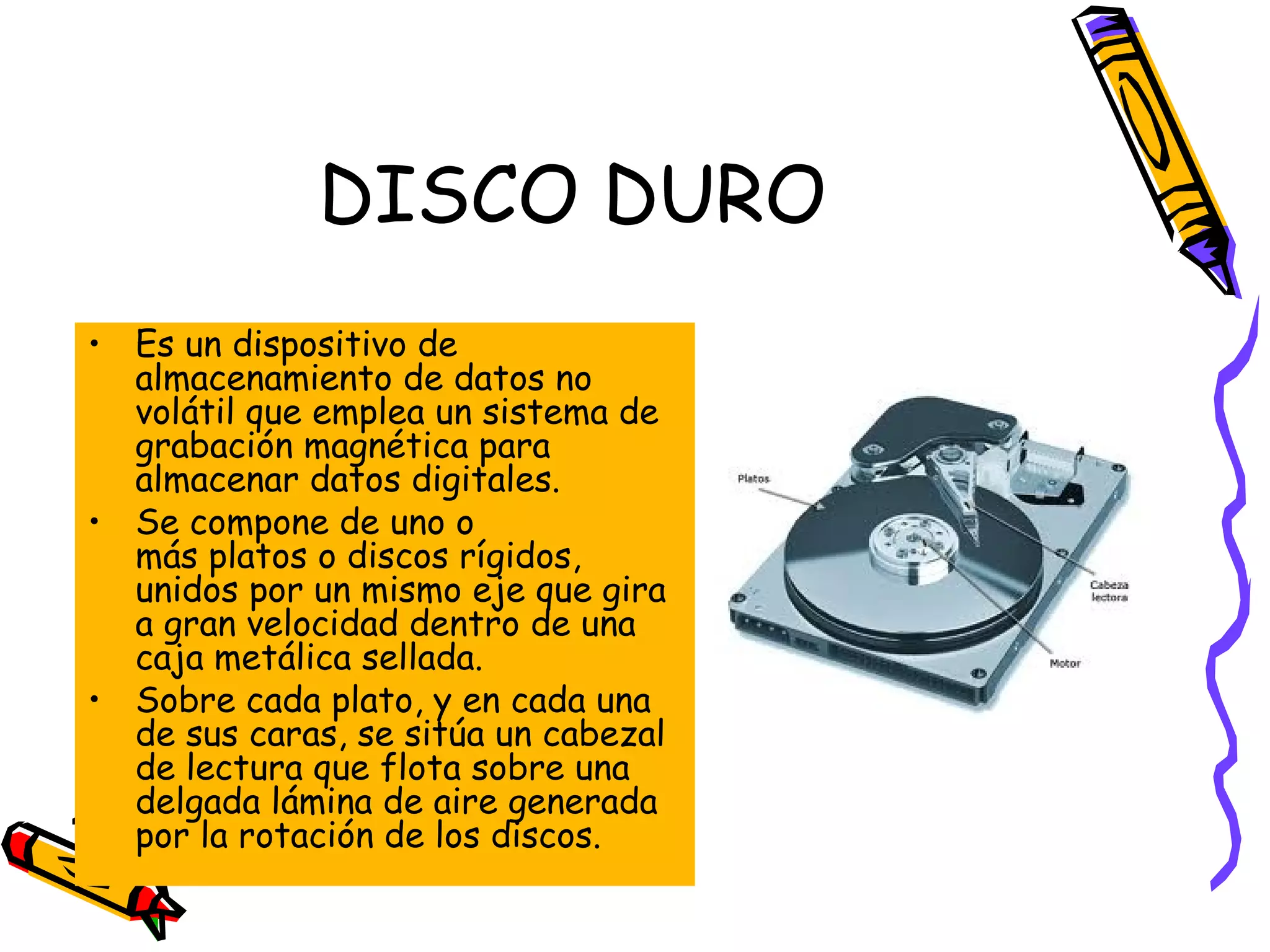 DISCO DURO
• Es un dispositivo de
almacenamiento de datos no
volátil que emplea un sistema de
grabación magnética para
almacenar datos digitales.
• Se compone de uno o
más platos o discos rígidos,
unidos por un mismo eje que gira
a gran velocidad dentro de una
caja metálica sellada.
• Sobre cada plato, y en cada una
de sus caras, se sitúa un cabezal
de lectura que flota sobre una
delgada lámina de aire generada
por la rotación de los discos.

 