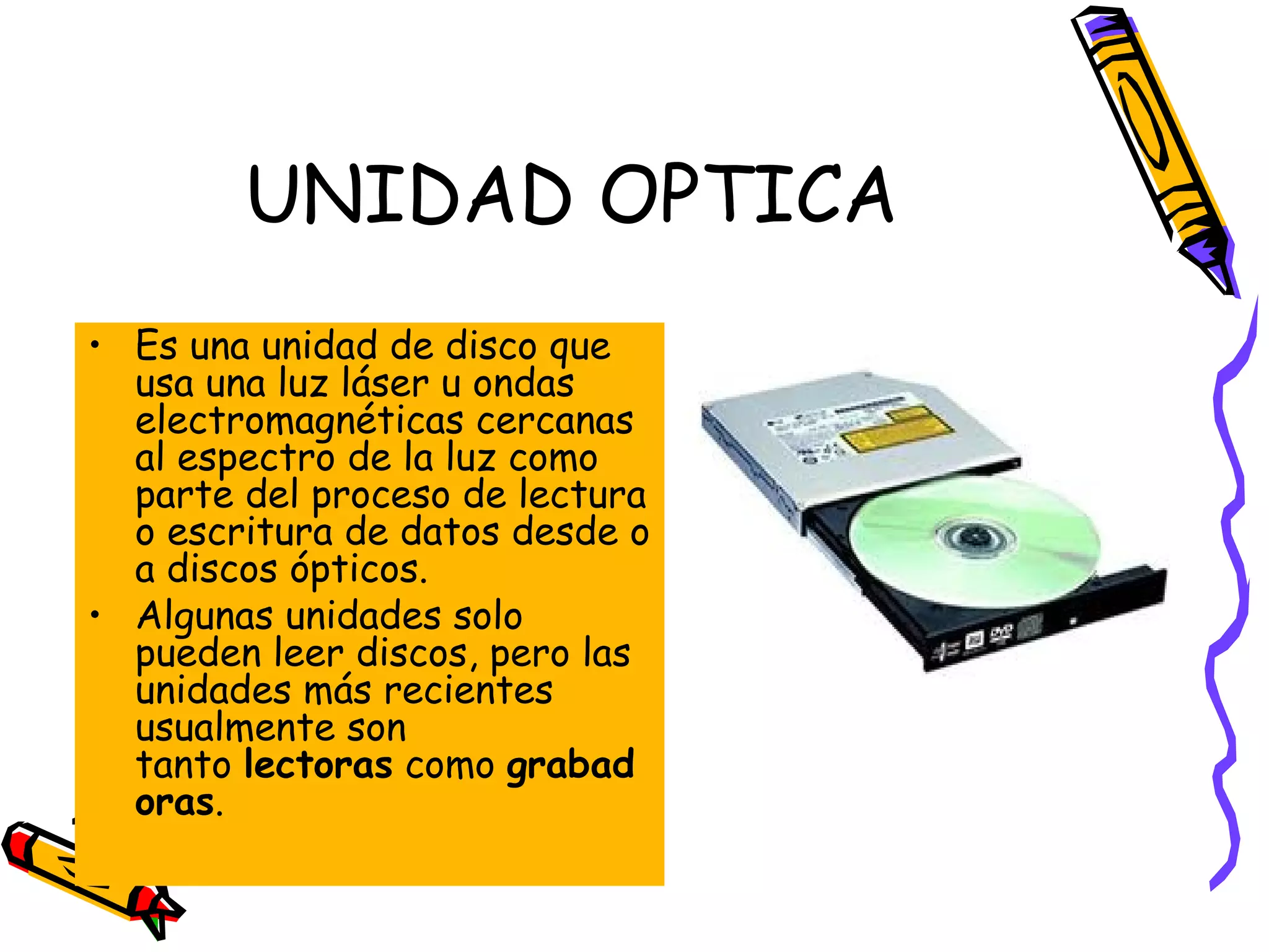 UNIDAD OPTICA
• Es una unidad de disco que
usa una luz láser u ondas
electromagnéticas cercanas
al espectro de la luz como
parte del proceso de lectura
o escritura de datos desde o
a discos ópticos.
• Algunas unidades solo
pueden leer discos, pero las
unidades más recientes
usualmente son
tanto lectoras como grabad
oras.

 