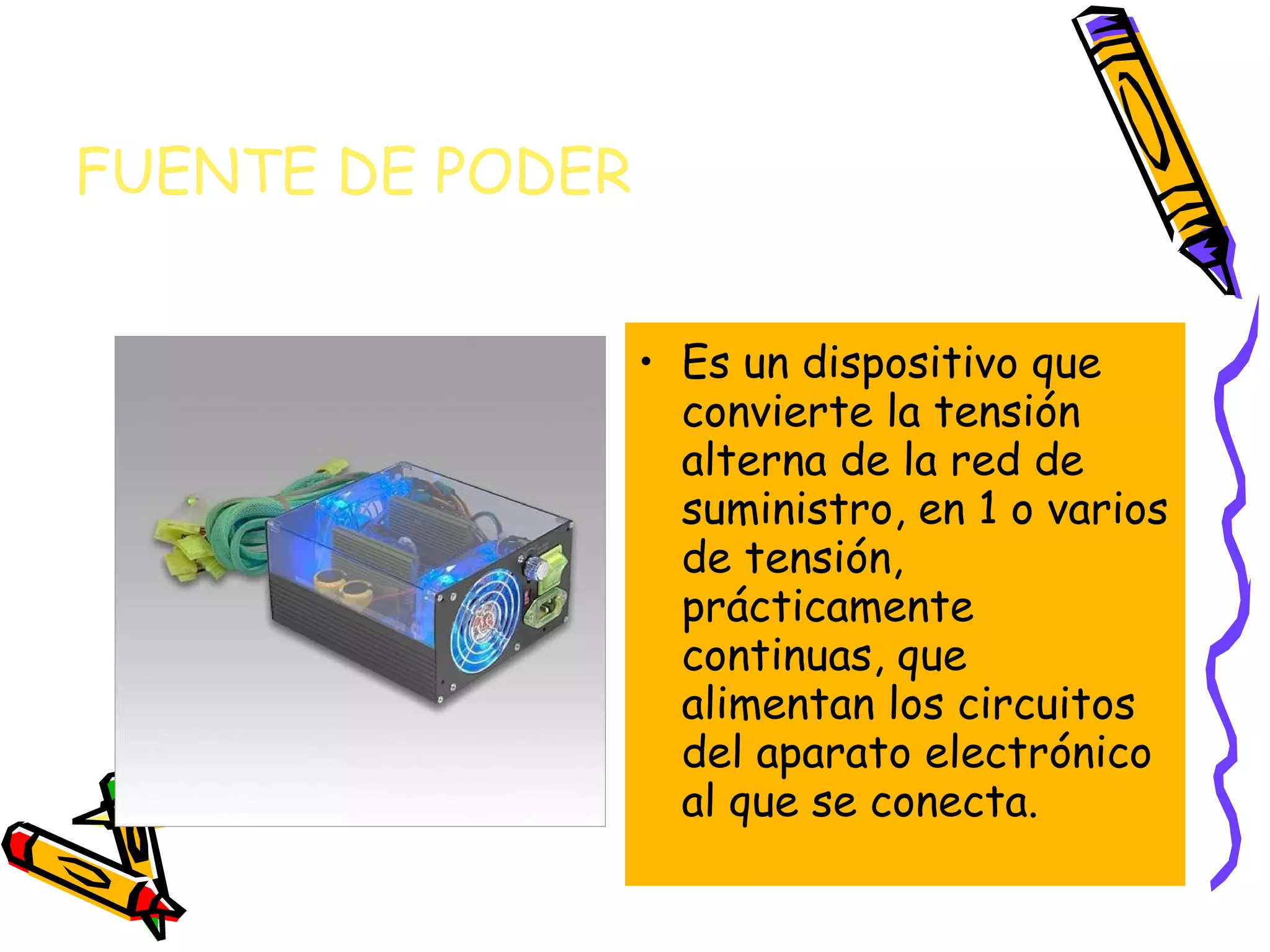 FUENTE DE PODER
• Es un dispositivo que
convierte la tensión
alterna de la red de
suministro, en 1 o varios
de tensión,
prácticamente
continuas, que
alimentan los circuitos
del aparato electrónico
al que se conecta.

 