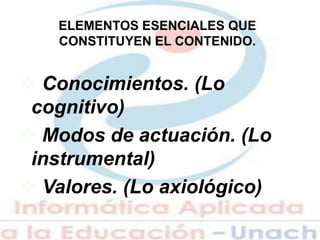 ELEMENTOS ESENCIALES QUE
CONSTITUYEN EL CONTENIDO.
 Conocimientos. (Lo
cognitivo)
 Modos de actuación. (Lo
instrumental)
 Valores. (Lo axiológico)
 